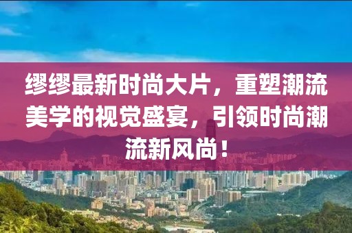 繆繆最新時(shí)尚大片，重塑潮流美學(xué)的視覺盛宴，引領(lǐng)時(shí)尚潮流新風(fēng)尚！