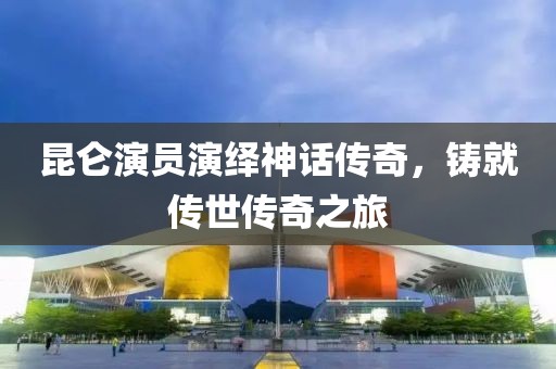 昆侖演員演繹神話(huà)傳奇，鑄就傳世傳奇之旅