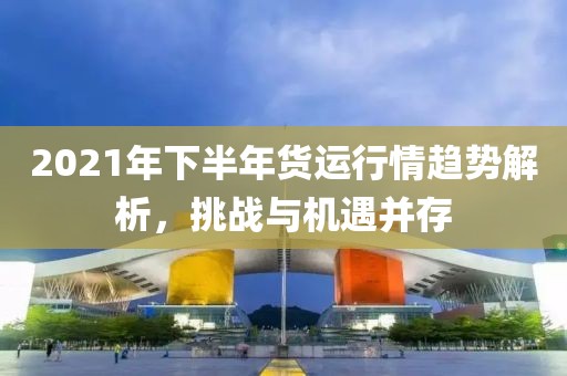 2021年下半年貨運(yùn)行情趨勢(shì)解析，挑戰(zhàn)與機(jī)遇并存