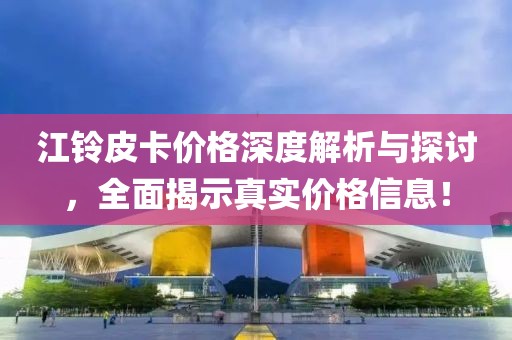 江鈴皮卡價(jià)格深度解析與探討，全面揭示真實(shí)價(jià)格信息！