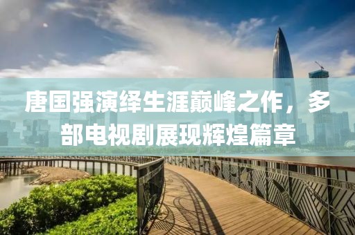唐國強演繹生涯巔峰之作，多部電視劇展現(xiàn)輝煌篇章