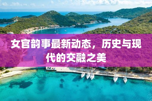 女官韻事最新動態(tài)，歷史與現(xiàn)代的交融之美