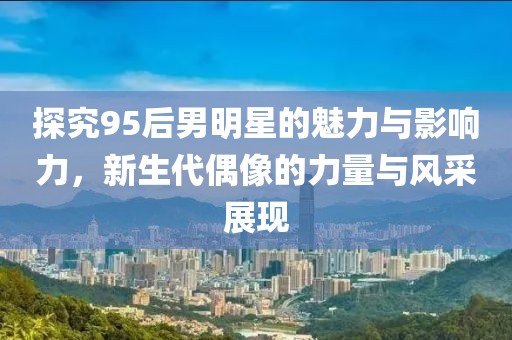 探究95后男明星的魅力與影響力，新生代偶像的力量與風(fēng)采展現(xiàn)