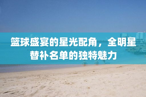 籃球盛宴的星光配角，全明星替補(bǔ)名單的獨特魅力