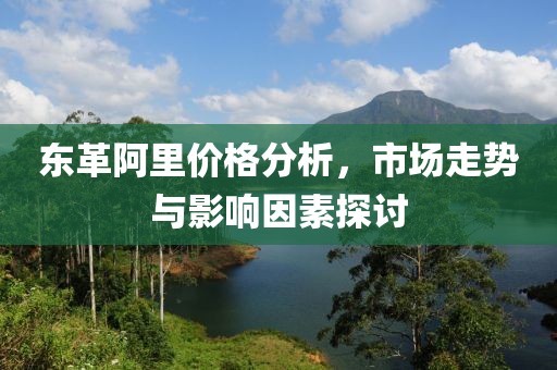 東革阿里價(jià)格分析，市場(chǎng)走勢(shì)與影響因素探討