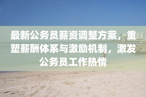 最新公務(wù)員薪資調(diào)整方案，重塑薪酬體系與激勵機制，激發(fā)公務(wù)員工作熱情