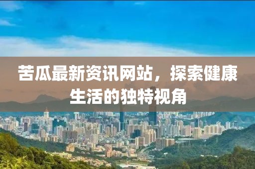 苦瓜最新資訊網(wǎng)站，探索健康生活的獨(dú)特視角