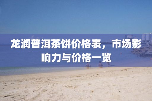 龍潤普洱茶餅價格表，市場影響力與價格一覽