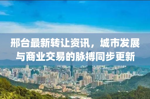 邢臺(tái)最新轉(zhuǎn)讓資訊，城市發(fā)展與商業(yè)交易的脈搏同步更新