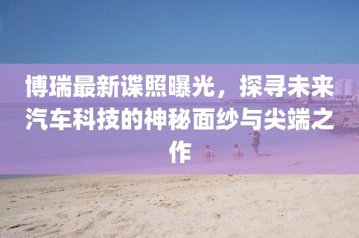 博瑞最新諜照曝光，探尋未來汽車科技的神秘面紗與尖端之作