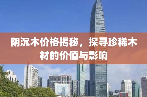 陰沉木價格揭秘，探尋珍稀木材的價值與影響