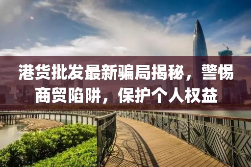 港貨批發(fā)最新騙局揭秘，警惕商貿(mào)陷阱，保護(hù)個人權(quán)益