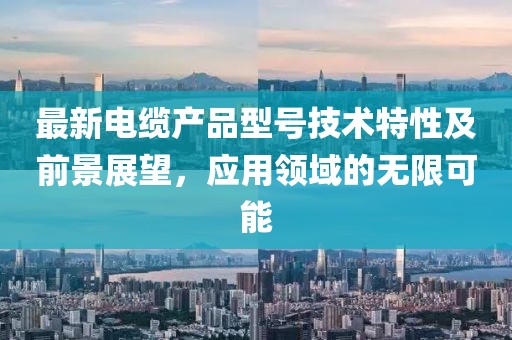 最新電纜產(chǎn)品型號技術(shù)特性及前景展望，應(yīng)用領(lǐng)域的無限可能