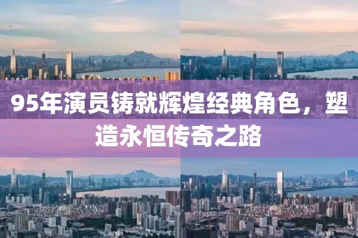 95年演員鑄就輝煌經(jīng)典角色，塑造永恒傳奇之路