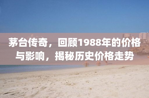 茅臺(tái)傳奇，回顧1988年的價(jià)格與影響，揭秘歷史價(jià)格走勢(shì)