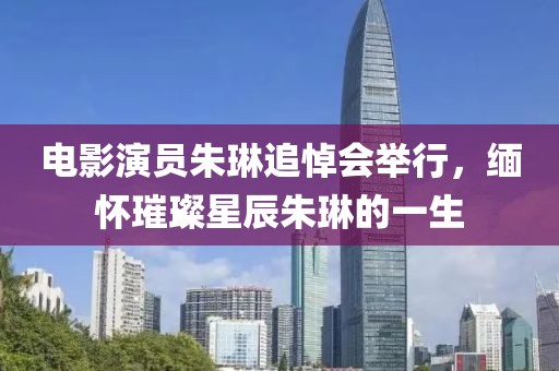電影演員朱琳追悼會舉行，緬懷璀璨星辰朱琳的一生