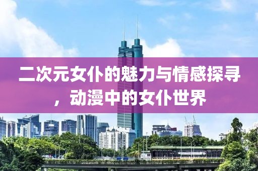 二次元女仆的魅力與情感探尋，動(dòng)漫中的女仆世界