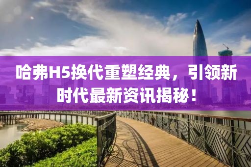 哈弗H5換代重塑經(jīng)典，引領新時代最新資訊揭秘！