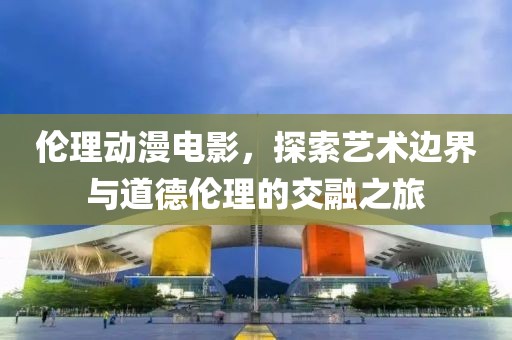 倫理動漫電影，探索藝術(shù)邊界與道德倫理的交融之旅