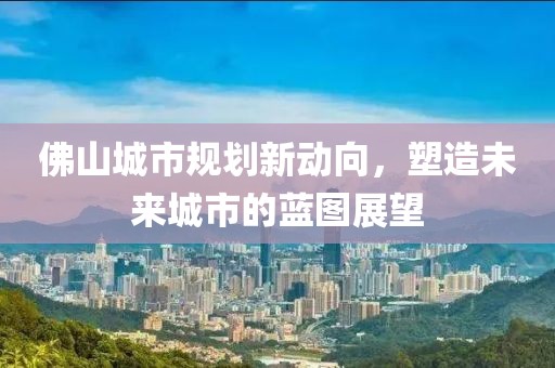 佛山城市規(guī)劃新動向，塑造未來城市的藍圖展望