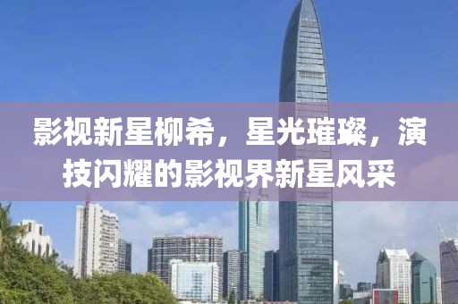影視新星柳希，星光璀璨，演技閃耀的影視界新星風(fēng)采