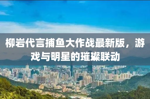 柳巖代言捕魚大作戰(zhàn)最新版，游戲與明星的璀璨聯(lián)動