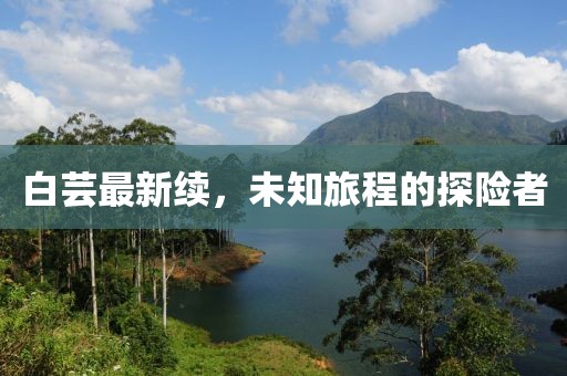 白蕓最新續(xù)，未知旅程的探險者