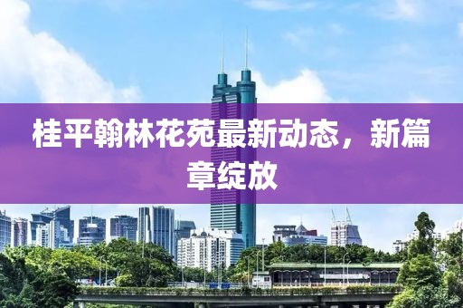 桂平翰林花苑最新動(dòng)態(tài)，新篇章綻放
