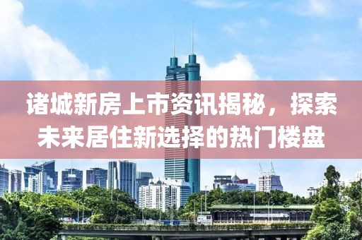 諸城新房上市資訊揭秘，探索未來居住新選擇的熱門樓盤