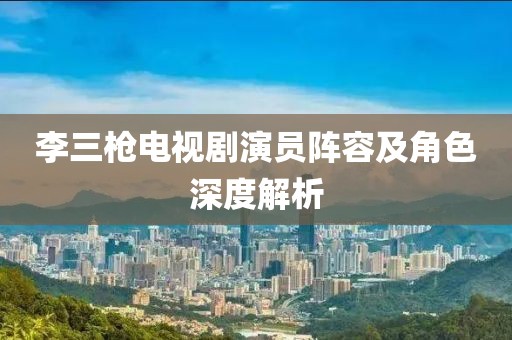 李三槍電視劇演員陣容及角色深度解析