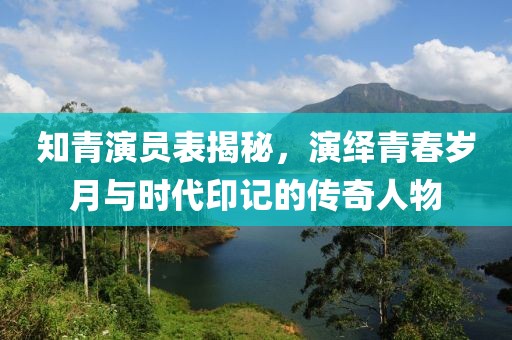 知青演員表揭秘，演繹青春歲月與時(shí)代印記的傳奇人物