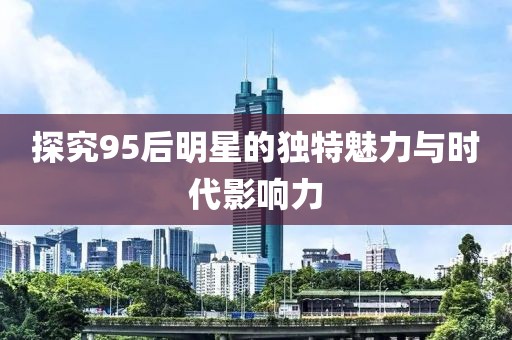 探究95后明星的獨(dú)特魅力與時(shí)代影響力