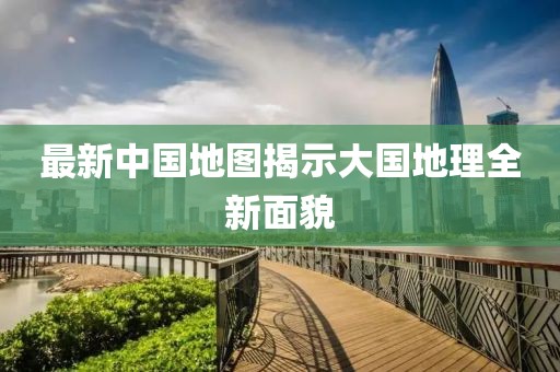 最新中國地圖揭示大國地理全新面貌