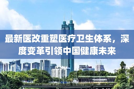 最新醫(yī)改重塑醫(yī)療衛(wèi)生體系，深度變革引領(lǐng)中國健康未來