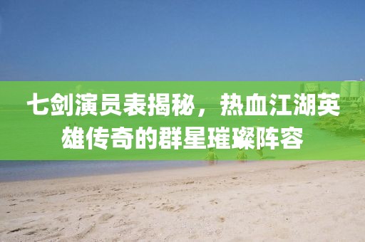 七劍演員表揭秘，熱血江湖英雄傳奇的群星璀璨陣容