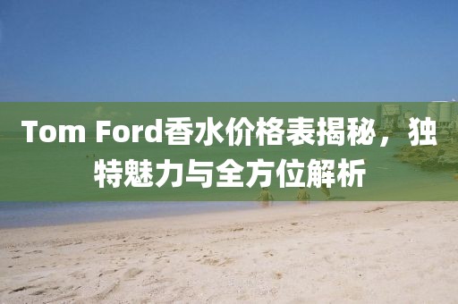 Tom Ford香水價(jià)格表揭秘，獨(dú)特魅力與全方位解析
