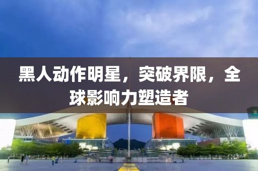 黑人動(dòng)作明星，突破界限，全球影響力塑造者