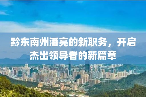 黔東南州潘亮的新職務(wù)，開啟杰出領(lǐng)導(dǎo)者的新篇章