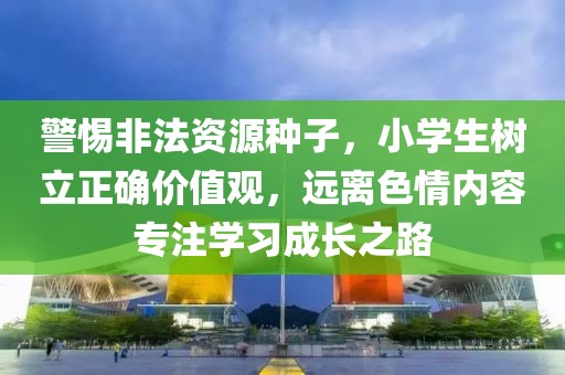 警惕非法資源種子，小學(xué)生樹(shù)立正確價(jià)值觀，遠(yuǎn)離色情內(nèi)容專注學(xué)習(xí)成長(zhǎng)之路