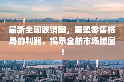 最新全國聯(lián)銷圖，重塑零售格局的利器，揭示全新市場版圖！