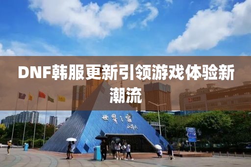 DNF韓服更新引領(lǐng)游戲體驗(yàn)新潮流